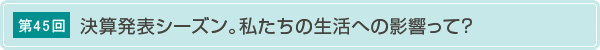 第45回 決算発表シーズン。私たちの生活への影響って?