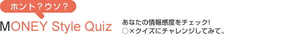 相手を知ろう!MONEY Style Check/あなたの情報感度をチェック!○×クイズにチャレンジしてみて。
