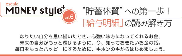 “貯蓄体質”への第一歩!「給与明細」の読み解き方/なりたい自分を思い描いたとき、心強い味方になってくれるお金。未来の自分がもっと輝けるように、今、知っておきたいお金の話。毎日をもっとハッピーにするために、キホンのキからはじめましょう。